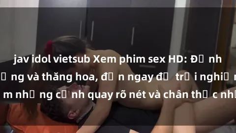 jav idol vietsub Xem phim sex HD: Đỉnh cao của sự sung sướng và thăng hoa, đến ngay để trải nghiệm những cảnh quay rõ nét và chân thực nhất. Hãy cùng khám phá!