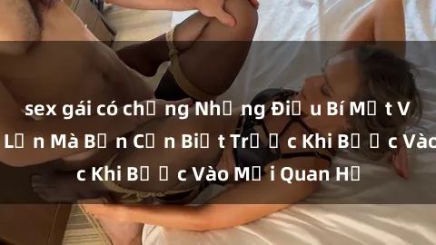 sex gái có chồng Những Điều Bí Mật Về Sex Người Lớn Mà Bạn Cần Biết Trước Khi Bước Vào Mối Quan Hệ