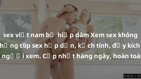sex việt nam bị hiếp dâm Xem sex không che miễn phí - Những clip sex hấp dẫn, kịch tính, đầy kích thích cho người xem. Cập nhật hàng ngày, hoàn toàn miễn phí, độ phân giải cao.