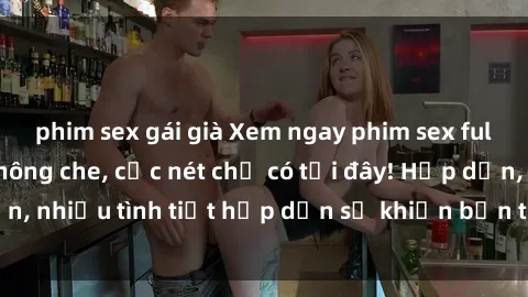 phim sex gái già Xem ngay phim sex full HD đỉnh cao, không che, cực nét chỉ có tại đây! Hấp dẫn, nhiều tình tiết hấp dẫn sẽ khiến bạn thỏa mãn đắm say.