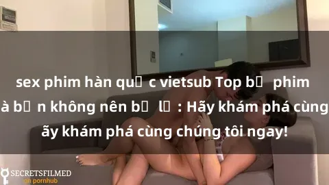 sex phim hàn quốc vietsub Top bộ phim sex hay nhất mà bạn không nên bỏ lỡ: Hãy khám phá cùng chúng tôi ngay!