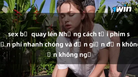 sex bị quay lén Những cách tải phim sex miễn phí nhanh chóng và đơn giản đến không ngờ