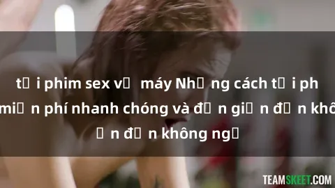 tải phim sex về máy Những cách tải phim sex miễn phí nhanh chóng và đơn giản đến không ngờ