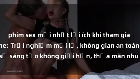 phim sex mới nhất lợi ích khi tham gia sex online không che: Trải nghiệm mới lạ, không gian an toàn, sự sáng tạo không giới hạn, thỏa mãn nhu cầu tình dục của bạn.