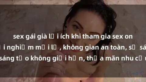 sex gái già lợi ích khi tham gia sex online không che: Trải nghiệm mới lạ, không gian an toàn, sự sáng tạo không giới hạn, thỏa mãn nhu cầu tình dục của bạn.