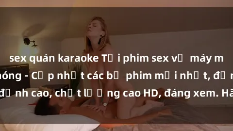 sex quán karaoke Tải phim sex về máy miễn phí và nhanh chóng - Cập nhật các bộ phim mới nhất, đỉnh cao, chất lượng cao HD, đáng xem. Hãy trải nghiệm ngay!