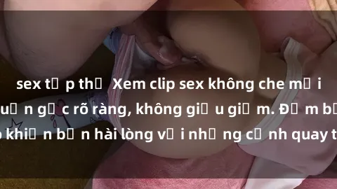 sex tập thể Xem clip sex không che mới - Nguồn gốc từ nguồn gốc rõ ràng, không giấu giếm. Đảm bảo khiến bạn hài lòng với những cảnh quay táo bạo và đầy kích thích.