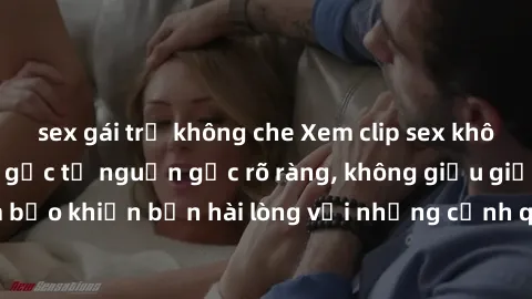 sex gái trẻ không che Xem clip sex không che mới - Nguồn gốc từ nguồn gốc rõ ràng, không giấu giếm. Đảm bảo khiến bạn hài lòng với những cảnh quay táo bạo và đầy kích thích.