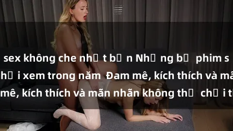 sex không che nhật bản Những bộ phim sex jav đỉnh cao phải xem trong năm  Đam mê, kích thích và mãn nhãn không thể chối từ!