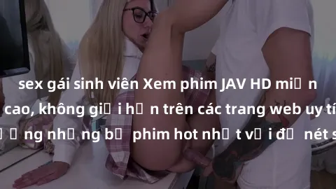 sex gái sinh viên Xem phim JAV HD miễn phí chất lượng cao, không giới hạn trên các trang web uy tín. Yên tâm tận hưởng những bộ phim hot nhất với độ nét sắc sảo, đẹp mắt ngay tại nhà. Hãy trải nghiệm 