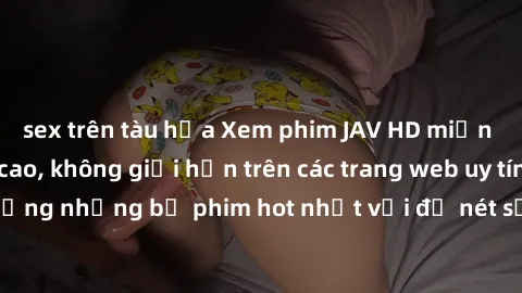 sex trên tàu hỏa Xem phim JAV HD miễn phí chất lượng cao, không giới hạn trên các trang web uy tín. Yên tâm tận hưởng những bộ phim hot nhất với độ nét sắc sảo, đẹp mắt ngay tại nhà. Hãy trải nghiệm n