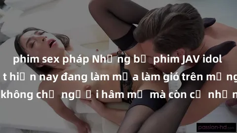 phim sex pháp Những bộ phim JAV idol không che hot nhất hiện nay đang làm mưa làm gió trên mạng, hấp dẫn không chỉ người hâm mộ mà còn cả những ai mới tìm hiểu về thể loại này!
