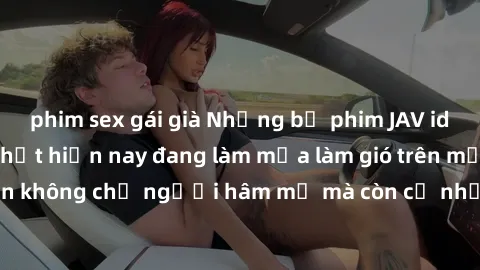 phim sex gái già Những bộ phim JAV idol không che hot nhất hiện nay đang làm mưa làm gió trên mạng, hấp dẫn không chỉ người hâm mộ mà còn cả những ai mới tìm hiểu về thể loại này!