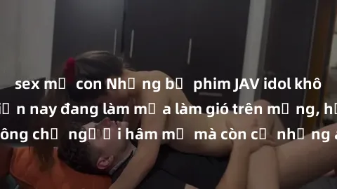sex mẹ con Những bộ phim JAV idol không che hot nhất hiện nay đang làm mưa làm gió trên mạng, hấp dẫn không chỉ người hâm mộ mà còn cả những ai mới tìm hiểu về thể loại này!