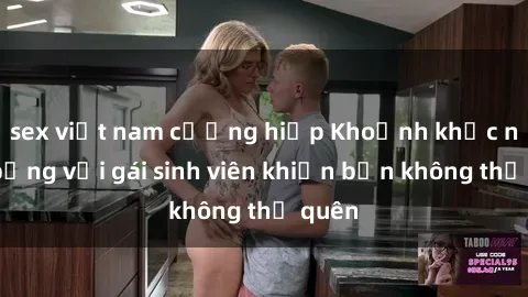 sex việt nam cưỡng hiếp Khoảnh khắc nóng bỏng với gái sinh viên khiến bạn không thể quên
