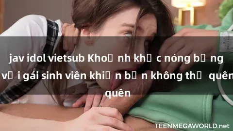 jav idol vietsub Khoảnh khắc nóng bỏng với gái sinh viên khiến bạn không thể quên