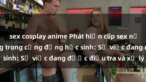 sex cosplay anime Phát hiện clip sex nữ sinh gây chấn động trong cộng đồng học sinh: Sự việc đang được điều tra và xử lý