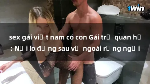 sex gái việt nam có con Gái trẻ quan hệ: Nỗi lo đằng sau vẻ ngoài rạng ngời