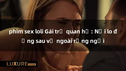 phim sex loli Gái trẻ quan hệ: Nỗi lo đằng sau vẻ ngoài rạng ngời