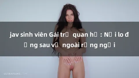 jav sinh viên Gái trẻ quan hệ: Nỗi lo đằng sau vẻ ngoài rạng ngời