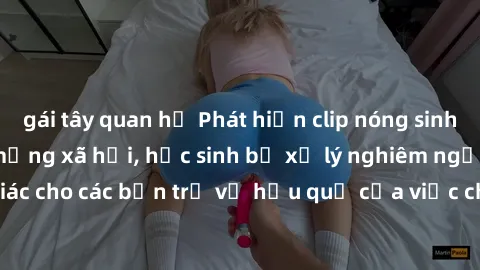 gái tây quan hệ Phát hiện clip nóng sinh viên gây sốt trên mạng xã hội, học sinh bị xử lý nghiêm ngặt. Đây là cảnh giác cho các bạn trẻ về hậu quả của việc chia sẻ thông tin trái phép trên internet.