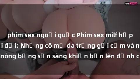 phim sex ngoại quốc Phim sex milf hấp dẫn nhất mọi thời đại: Những cô mẹ da trắng gợi cảm và nóng bỏng sẵn sàng khiến bạn lên đỉnh chỉ trong chớp mắt!