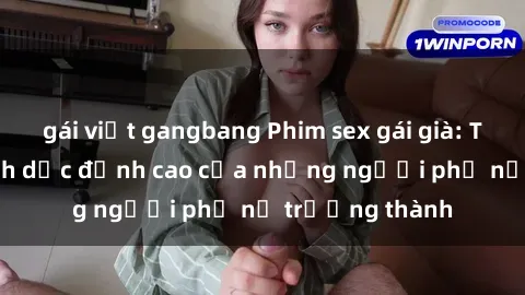 gái việt gangbang Phim sex gái già: Trải nghiệm tình dục đỉnh cao của những người phụ nữ trưởng thành