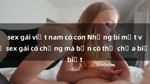 sex gái việt nam có con Những bí mật về sex gái có chồng mà bạn có thể chưa biết