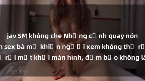 jav SM không che Những cảnh quay nóng bỏng trong phim sex bà mẹ khiến người xem không thể rời mắt khỏi màn hình, đảm bảo không làm bạn thất vọng!
