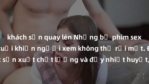khách sạn quay lén Những bộ phim sex của phụ nữ lớn tuổi khiến người xem không thể rời mắt. Được sản xuất chất lượng và đầy nhiệt huyết, đáng xem và trải nghiệm.