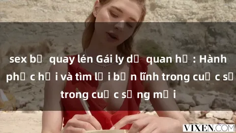 sex bị quay lén Gái ly dị quan hệ: Hành trình tự phục hồi và tìm lại bản lĩnh trong cuộc sống mới
