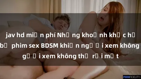 jav hd miễn phí Những khoảnh khắc hấp dẫn trong bộ phim sex BDSM khiến người xem không thể rời mắt