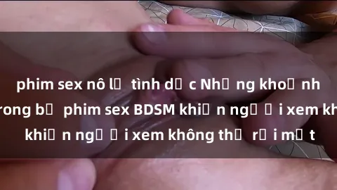 phim sex nô lệ tình dục Những khoảnh khắc hấp dẫn trong bộ phim sex BDSM khiến người xem không thể rời mắt