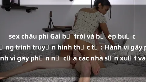 sex châu phi Gái bị trói và bị ép buộc làm tình trong chương trình truyền hình thực tế: Hành vi gây phẫn nộ của các nhà sản xuất và người xem.