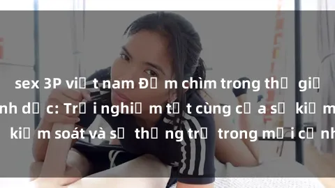 sex 3P việt nam Đắm chìm trong thế giới phim sex nô lệ tình dục: Trải nghiệm tột cùng của sự kiểm soát và sự thống trị trong mỗi cảnh quay mãnh liệt