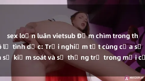 sex loạn luân vietsub Đắm chìm trong thế giới phim sex nô lệ tình dục: Trải nghiệm tột cùng của sự kiểm soát và sự thống trị trong mỗi cảnh quay mãnh liệt