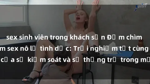 sex sinh viên trong khách sạn Đắm chìm trong thế giới phim sex nô lệ tình dục: Trải nghiệm tột cùng của sự kiểm soát và sự thống trị trong mỗi cảnh quay mãnh liệt