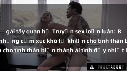 gái tây quan hệ Truyện sex loạn luân: Bí mật gia đình và những cảm xúc khó tả khiến cho tình thân biến thành ái tình đầy nhiệt huyết