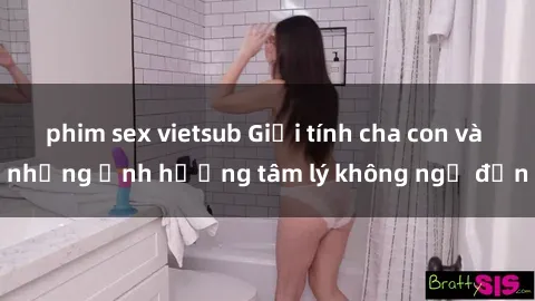 phim sex vietsub Giới tính cha con và những ảnh hưởng tâm lý không ngờ đến