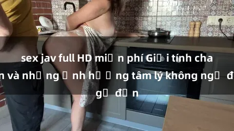 sex jav full HD miễn phí Giới tính cha con và những ảnh hưởng tâm lý không ngờ đến
