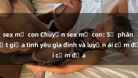 sex mẹ con Chuyện sex mẹ con: Sự phân biệt giữa tình yêu gia đình và luyến ái cấm địa