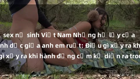 sex nữ sinh Việt Nam Những hệ lụy của việc có quan hệ tình dục giữa anh em ruột: Điều gì xảy ra khi hành động cấm kỵ diễn ra trong gia đình?