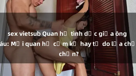 sex vietsub Quan hệ tình dục giữa ông cháu: Mối quan hệ cấm kỵ hay tự do lựa chọn?