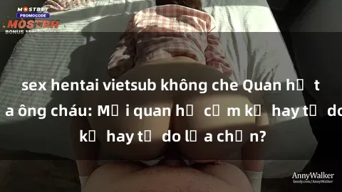 sex hentai vietsub không che Quan hệ tình dục giữa ông cháu: Mối quan hệ cấm kỵ hay tự do lựa chọn?