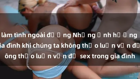 làm tình ngoài đường Những ảnh hưởng đến tình cảm gia đình khi chúng ta không thảo luận vấn đề sex trong gia đình