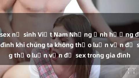 sex nữ sinh Việt Nam Những ảnh hưởng đến tình cảm gia đình khi chúng ta không thảo luận vấn đề sex trong gia đình