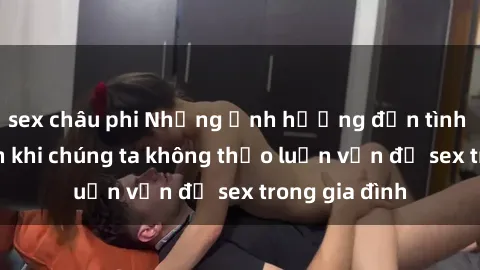 sex châu phi Những ảnh hưởng đến tình cảm gia đình khi chúng ta không thảo luận vấn đề sex trong gia đình