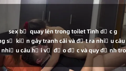 sex bị quay lén trong toilet Tình dục giữa họ hàng: Những sự kiện gây tranh cãi và đặt ra nhiều câu hỏi về đạo đức và quy định trong xã hội.