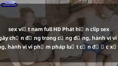 sex việt nam full HD Phát hiện clip sex quay lén: Sự việc gây chấn động trong cộng đồng, hành vi vi phạm pháp luật cần được xử lý nghiêm