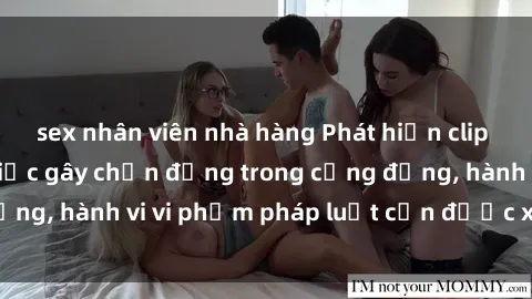 sex nhân viên nhà hàng Phát hiện clip sex quay lén: Sự việc gây chấn động trong cộng đồng, hành vi vi phạm pháp luật cần được xử lý nghiêm